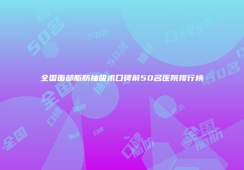 全国面部脂肪抽吸术口碑前50名医院排行榜
