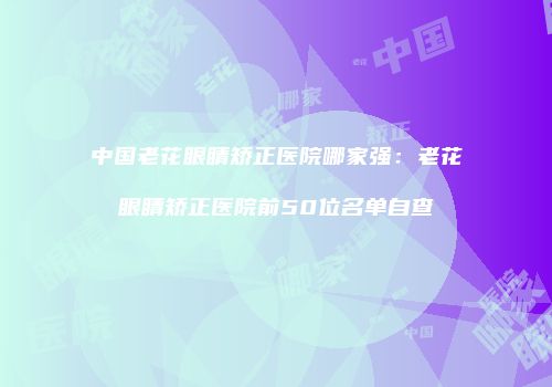 中国老花眼睛矫正医院哪家强：老花眼睛矫正医院前50位名单自查