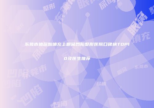 东莞市玻尿酸填充上眼窝凹陷整形医院口碑榜TOP10及医生推荐