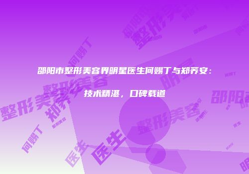 邵阳市整形美容界明星医生何赐丁与郑荞安：技术精湛，口碑载道
