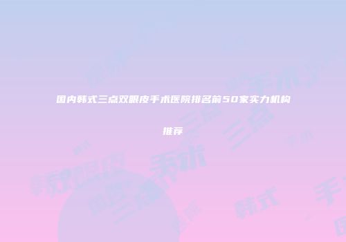 国内韩式三点双眼皮手术医院排名前50家实力机构推荐