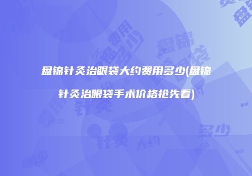 盘锦针灸治眼袋大约费用多少(盘锦针灸治眼袋手术价格抢先看)