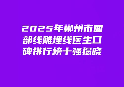 2025年郴州市面部线雕埋线医生口碑排行榜十强揭晓