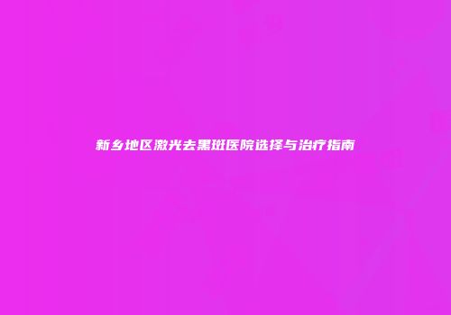 新乡地区激光去黑斑医院选择与治疗指南