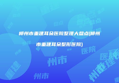 柳州市重建耳朵医院整理大盘点(柳州市重建耳朵整形医院)