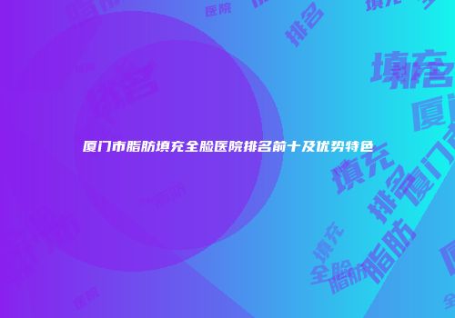 厦门市脂肪填充全脸医院排名前十及优势特色