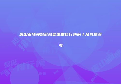 唐山市隆鼻整形修复医生排行榜前十及价格参考