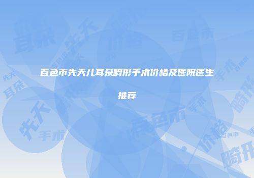 百色市先天儿耳朵畸形手术价格及医院医生推荐