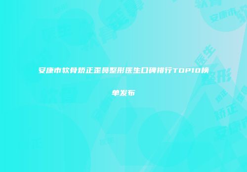 安康市软骨矫正歪鼻整形医生口碑排行TOP10榜单发布