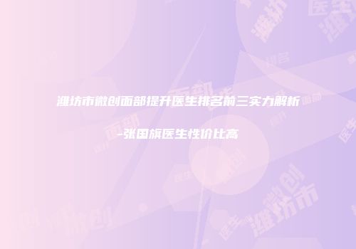 潍坊市微创面部提升医生排名前三实力解析-张国旗医生性价比高