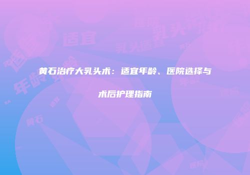 黄石治疗大乳头术：适宜年龄、医院选择与术后护理指南
