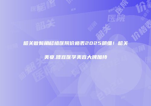 韶关做鬓角移植医院价格表2025明细！韶关美宴.臻容医学美容大牌加持