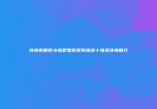 苏州市畸形小耳吧整形医院排名十强及详情简介