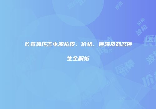 长春热玛吉电波拉皮：价格、医院及知名医生全解析