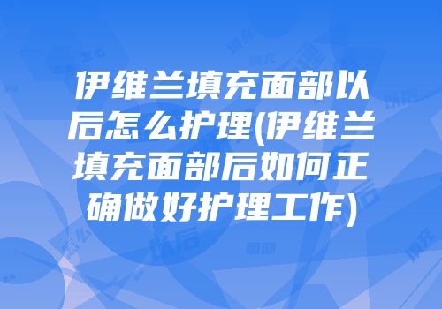 伊维兰填充面部以后怎么护理(伊维兰填充面部后如何正确做好护理工作)