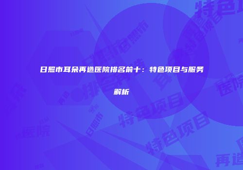 日照市耳朵再造医院排名前十：特色项目与服务解析