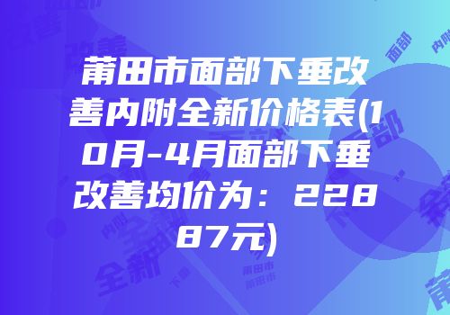 莆田市面部下垂改善内附全新价格表(10月-4月面部下垂改善均价为：22887元)
