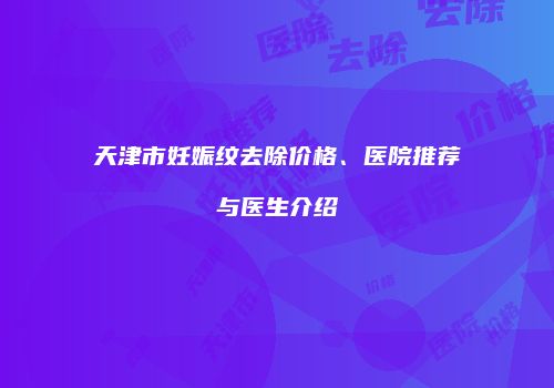 天津市妊娠纹去除价格、医院推荐与医生介绍