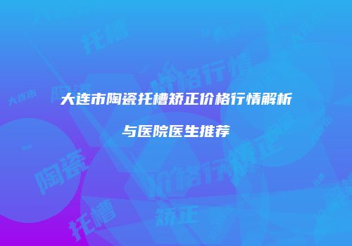 大连市陶瓷托槽矫正价格行情解析与医院医生推荐