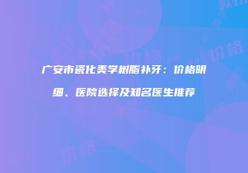 广安市瓷化美学树脂补牙：价格明细、医院选择及知名医生推荐