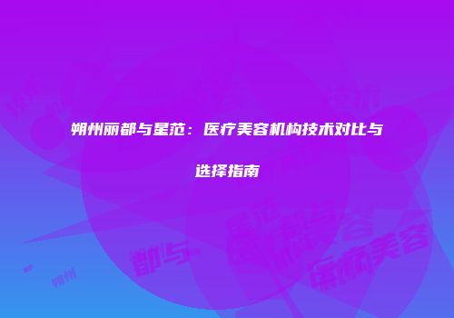 朔州丽都与星范：医疗美容机构技术对比与选择指南