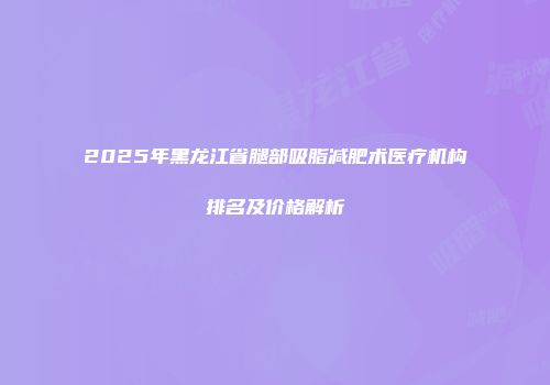 2025年黑龙江省腿部吸脂减肥术医疗机构排名及价格解析