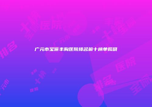 广元市宝俪丰胸医院排名前十榜单揭晓