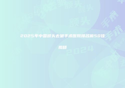 2025年中国额头去皱手术医院排名前50佳揭晓