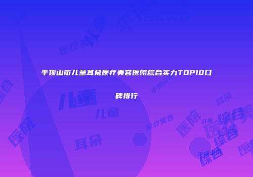 平顶山市儿童耳朵医疗美容医院综合实力TOP10口碑排行