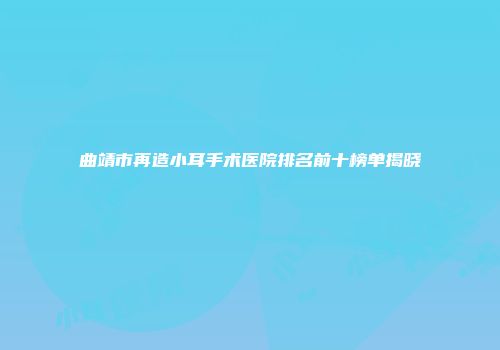 曲靖市再造小耳手术医院排名前十榜单揭晓