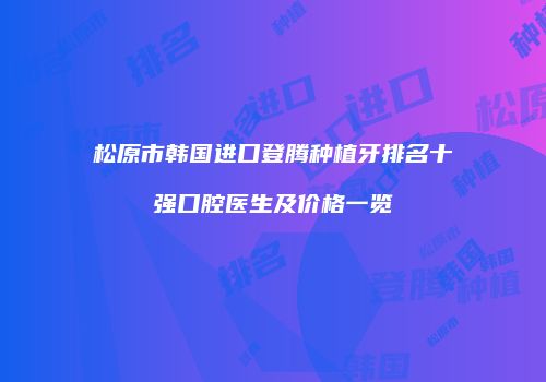 松原市韩国进口登腾种植牙排名十强口腔医生及价格一览