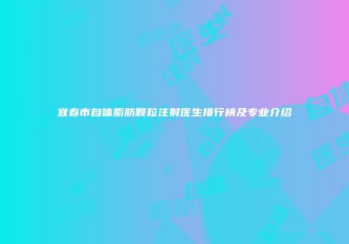 宜春市自体脂肪颗粒注射医生排行榜及专业介绍