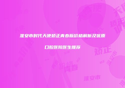 淮安市时代天使矫正青春版价格解析及优质口腔医院医生推荐