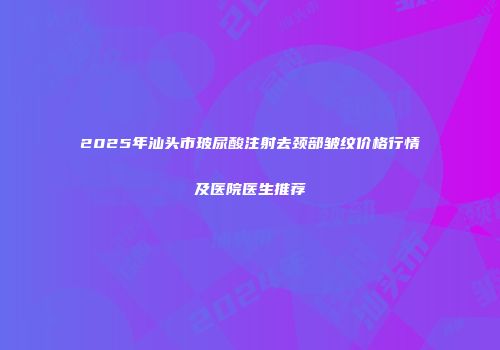 2025年汕头市玻尿酸注射去颈部皱纹价格行情及医院医生推荐