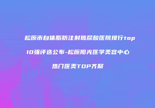 松原市自体脂肪注射玻尿酸医院排行top10强评选公布-松原阳光医学美容中心热门医美TOP齐聚