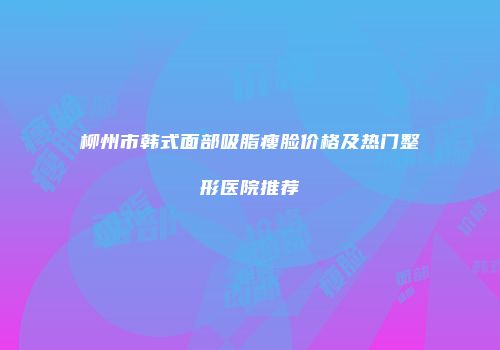 柳州市韩式面部吸脂瘦脸价格及热门整形医院推荐