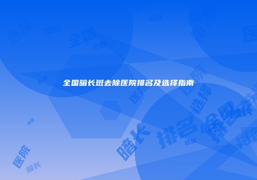 全国暗长斑去除医院排名及选择指南