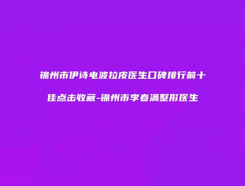 锦州市伊诗电波拉皮医生口碑排行前十佳点击收藏-锦州市李春满整形医生