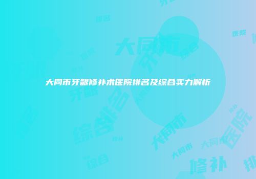大同市牙龈修补术医院排名及综合实力解析