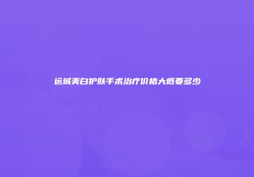 运城美白护肤手术治疗价格大概要多少