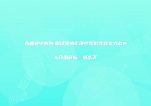 永善县中医院,昭通爱丽诺医疗整形美容实力战PK开始对抗一战高下