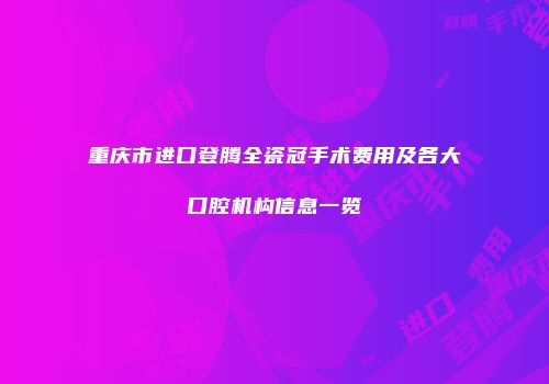 重庆市进口登腾全瓷冠手术费用及各大口腔机构信息一览