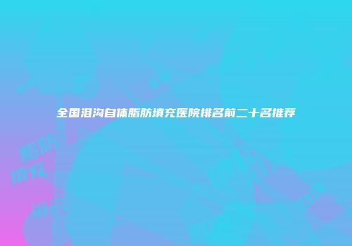 全国泪沟自体脂肪填充医院排名前二十名推荐