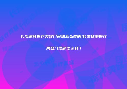 长沙臻颜医疗美容门诊部怎么样啊(长沙臻颜医疗美容门诊部怎么样）
