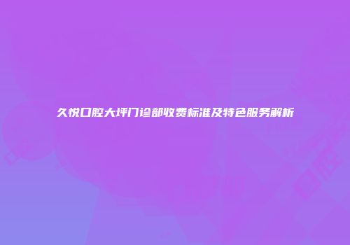 久悦口腔大坪门诊部收费标准及特色服务解析