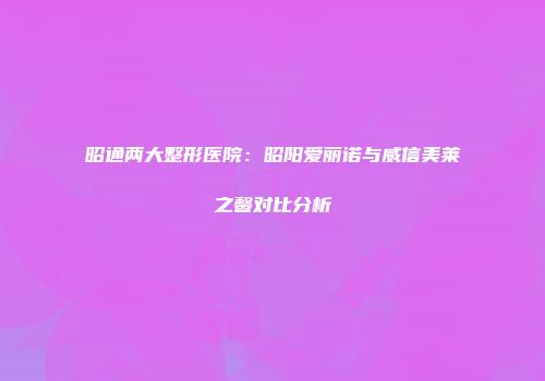 昭通两大整形医院：昭阳爱丽诺与威信美莱之馨对比分析