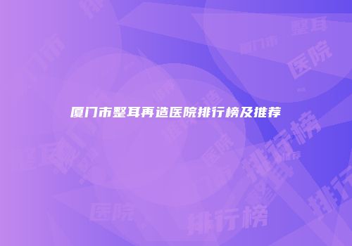 厦门市整耳再造医院排行榜及推荐