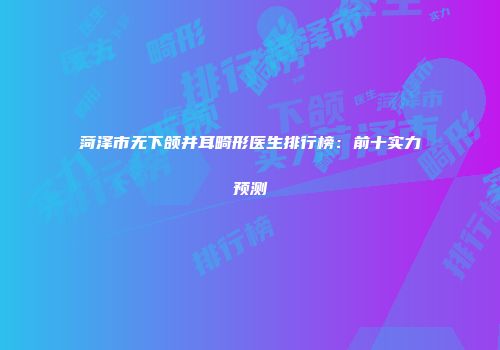 菏泽市无下颌并耳畸形医生排行榜：前十实力预测
