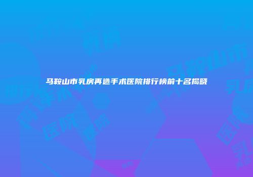 马鞍山市乳房再造手术医院排行榜前十名揭晓