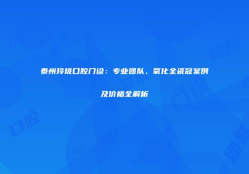 泰州玲珑口腔门诊：专业团队、氧化全瓷冠案例及价格全解析